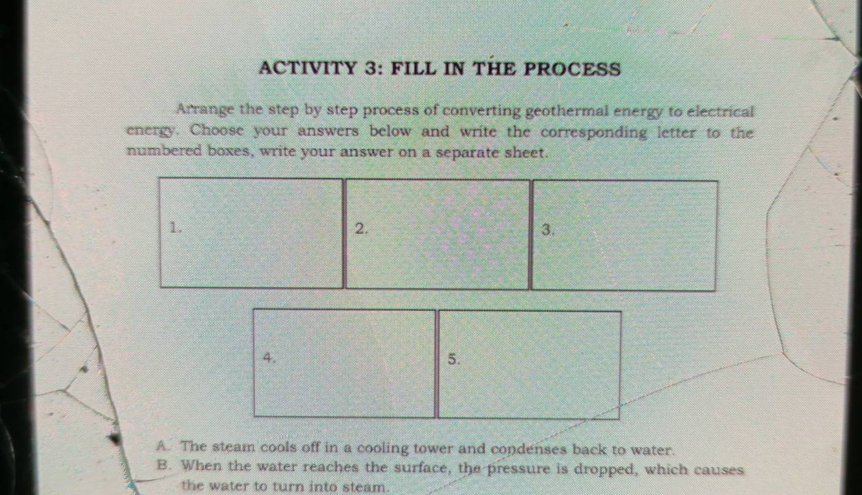 ACTIVITY 3: FILL IN THE PROCESS 
Arrange the step by step process of converting geothermal energy to electrical 
energy. Choose your answers below and write the corresponding letter to the 
numbered boxes, write your answer on a separate sheet. 
1. 
2. 
3. 
4. 
5. 
A. The steam cools off in a cooling tower and condenses back to water. 
B. When the water reaches the surface, the pressure is dropped, which causes 
the water to turn into steam.