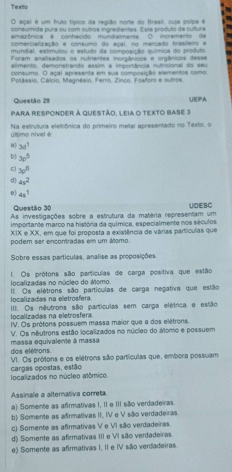 Texto
O açai é um fruto típico da região norte do Brasil, cuja polpa é
consumida pura ou com outros ingredientes. Este produto da cultura
amazônica é conhecido mundialmente. O incremento da
comercialização e consumo do açai, no mercado brasileiro e
mundial, estimulou o estudo da composição química do produto.
Foram analisados os nutrientes inorgânicos e orgânicos desse
alimento, demonstrando assim a importância nutricional do seu
consumo. O açai apresenta em sua composição elementos como:
Potássio, Cálcio, Magnésio, Ferro, Zinco, Fósforo e outros.
Questão 29 UEPA
PARA RESPONDER À QUESTÃo, LEIA O TEXTO BASE 3
Na estrutura eletrônica do primeiro metal apresentado no Texto, o
último nível é:
a) 3d^1
b) 3p^5
c) 3p^6
d) 4s^2
e) 4s^1
Questão 30 UDESC
As investigações sobre a estrutura da matéria representam um
importante marco na história da química, especialmente nos séculos
XIX e XX, em que foi proposta a existência de várias partículas que
podem ser encontradas em um átomo.
Sobre essas partículas, analise as proposições.
I. Os prótons são partículas de carga positiva que estão
localizadas no núcleo do átomo.
II. Os elétrons são partículas de carga negativa que estão
localizadas na eletrosfera.
IIII. Os nêutrons são partículas sem carga elétrica e estão
localizadas na eletrosfera.
IV. Os prótons possuem massa maior que a dos elétrons.
V. Os nêutrons estão localizados no núcleo do átomo e possuem
massa equivalente à massa
dos elétrons.
VI. Os prótons e os elétrons são partículas que, embora possuam
cargas opostas, estão
localizados no núcleo atômico.
Assinale a alternativa correta.
a) Somente as afirmativas I, II e III são verdadeiras.
b) Somente as afirmativas II, IV e V são verdadeiras.
c) Somente as afirmativas V e VI são verdadeiras.
d) Somente as afirmativas III e VI são verdadeiras.
e) Somente as afirmativas I, II e IV são verdadeiras.