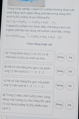 Trong công nghiệp, copper(II) sulfate thường được sản
suất bằng cách ngâm đồng phế liệu trong dung dịch
acid H_2SO_4 loāng và sục không khí:
Cu+O_2+H_2SO_4to CuSO_4+H_2O (1)
Copper(II) sulfate còn được điều chế bằng cách cho
copper phế liệu tác dụng với sulfuric acid đặc, nóng:
Cu+H_2SO_4(aSc)xrightarrow t°CuSO_4+SO_2+H_2O (2)
Chọn đúng hoặc sai
a) Trong phản ứng (1) và (2); Cu là
chất khử; H_2SO_4 là chất oxi hóa. Đúng Sai
b) Hệ số cán bằng thu gọn của phản
ứng (1) lần lượt là 2:1:2:2:2 Đúng Sai
c) Hệ số cân bằng thu gọn của phản
ứng (2) lần lượt là 1:2:1:1:2. Đúng Sai
d) Trong 2 điều chế CuSO_4 trên, cùng
dùng một lượng Cu như nhau thì cách
(1) sử dụng lượng H_2SO_4 nhiều hơn Đúng Sai
cách 2.