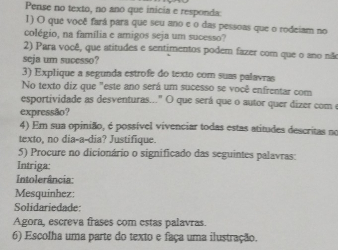 Pense no texto, no ano que inicia e responda: 
1) O que você fará para que seu ano e o das pessoas que o rodeiam no 
colégio, na família e amigos seja um sucesso? 
2) Para você, que atitudes e sentimentos podem fazer com que o ano não 
seja um sucesso? 
3) Explique a segunda estrofe do texto com suas palavras 
No texto diz que "este ano será um sucesso se você enfrentar com 
esportividade as desventuras..." O que será que o autor quer dizer com e 
expressão? 
4) Em sua opinião, é possível vivenciar todas estas atitudes descritas no 
texto, no dia-a-dia? Justifique. 
5) Procure no dicionário o significado das seguintes palavras: 
Intriga: 
Intolerância: 
Mesquinhez: 
Solidariedade: 
Agora, escreva frases com estas palavras. 
6) Escolha uma parte do texto e faça uma ilustração.