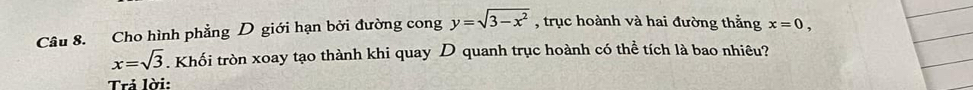 Cho hình phẳng D giới hạn bởi đường cong y=sqrt(3-x^2) , trục hoành và hai đường thắng x=0,
x=sqrt(3). Khối tròn xoay tạo thành khi quay D quanh trục hoành có thể tích là bao nhiêu? 
Trả lời: