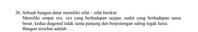 Sebuah bangun datar memiliki sifat - sifat berikut: 
Memiliki empat sisi, sisi yang berhadapan sejajar, sudut yang berhadapan sama 
besar, kedua diagonal tidak sama panjang dan berpotongan saling tegak lurus. 
Bangun tersebut adalah …