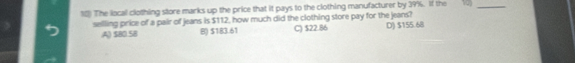 1[) The local clothing store marks up the price that it pays to the clothing manufacturer by 39%. If the 10)_
sellling price of a pair of jeans is $112, how much did the clothing store pay for the jeans?.A) $80.58 B) $183.61 C) $22.86 D) $155.68