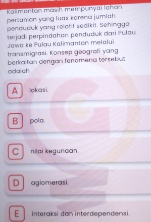 Kalimantan mɑsih mempunyaï lahan
pertanian yang luas karena jumlah
penduduk yang relatif sedikit. Sehingga
terjadi perpindahan penduduk dari Pulau
Jawa ke Pulau Kalimantan melalui
transmigrasi. Konsep geografi yang
berkaitan dengan fenomena tersebut
adalah
A lokasi.
B pola.
Cl nilai kegunaan.
D aglomerasi.
E interaksi dan interdependensi.