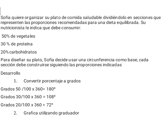 Sofía quiere organizar su plato de comida saludable dividiéndolo en secciones que
representen las proporciones recomendadas para una dieta equilibrada. Su
nutricionista le indica que debe consumir:
50% de vegetales
30 % de proteína
20% carbohidratos
Para diseñar su plato, Sofía decide usar una circunferencia como base, cada
sección debe construirse siguiendo las proporciones indicadas
Desarrollo
1. Convertir porcentaje a grados
Grados 50/100* 360=180°
Grados 30/100* 360=108°
Grados 20/100* 360=72°
2. Grafica utilizando graduador