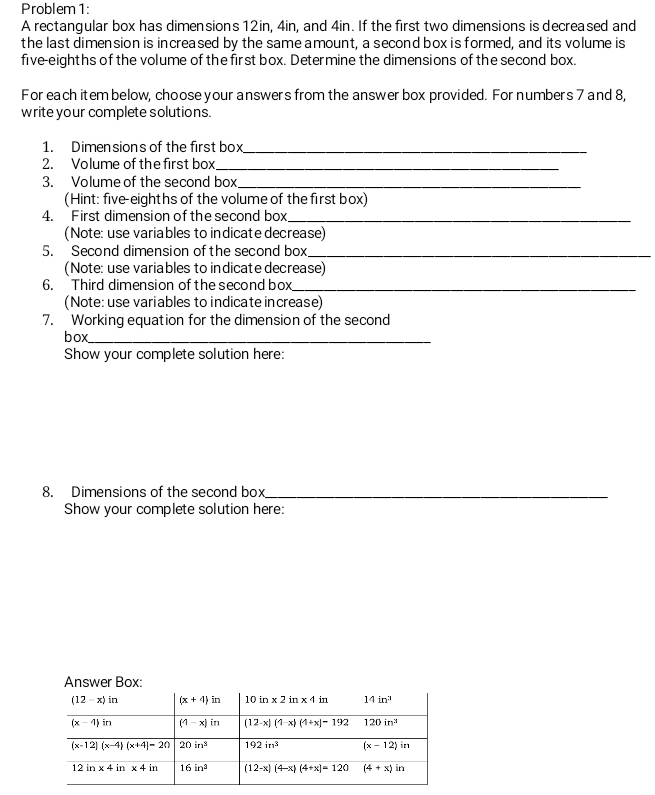 Problem 1:
A rectangular box has dimensions 12in, 4in, and 4in. If the first two dimensions is decreased and
the last dimension is increased by the same amount, a second box is formed, and its volume is
five-eighths of the volume of the first box. Determine the dimensions of the second box.
For each item below, choose your answers from the answer box provided. For numbers 7 and 8,
write your complete solutions.
1. Dimensions of the first box_
2. Volume of the first box_
3. Volume of the second box_
(Hint: five-eighths of the volume of the first box)
4. First dimension of the second box_
(Note: use variables to indicate decrease)
5. Second dimension ofthe second box_
(Note: use variables to indicate decrease)
6. Third dimension of the second box_
(Note: use variables to indicate increase)
7. Working equation for the dimension of the second
box_
Show your complete solution here:
8. Dimensions of the second box_
Show your complete solution here: