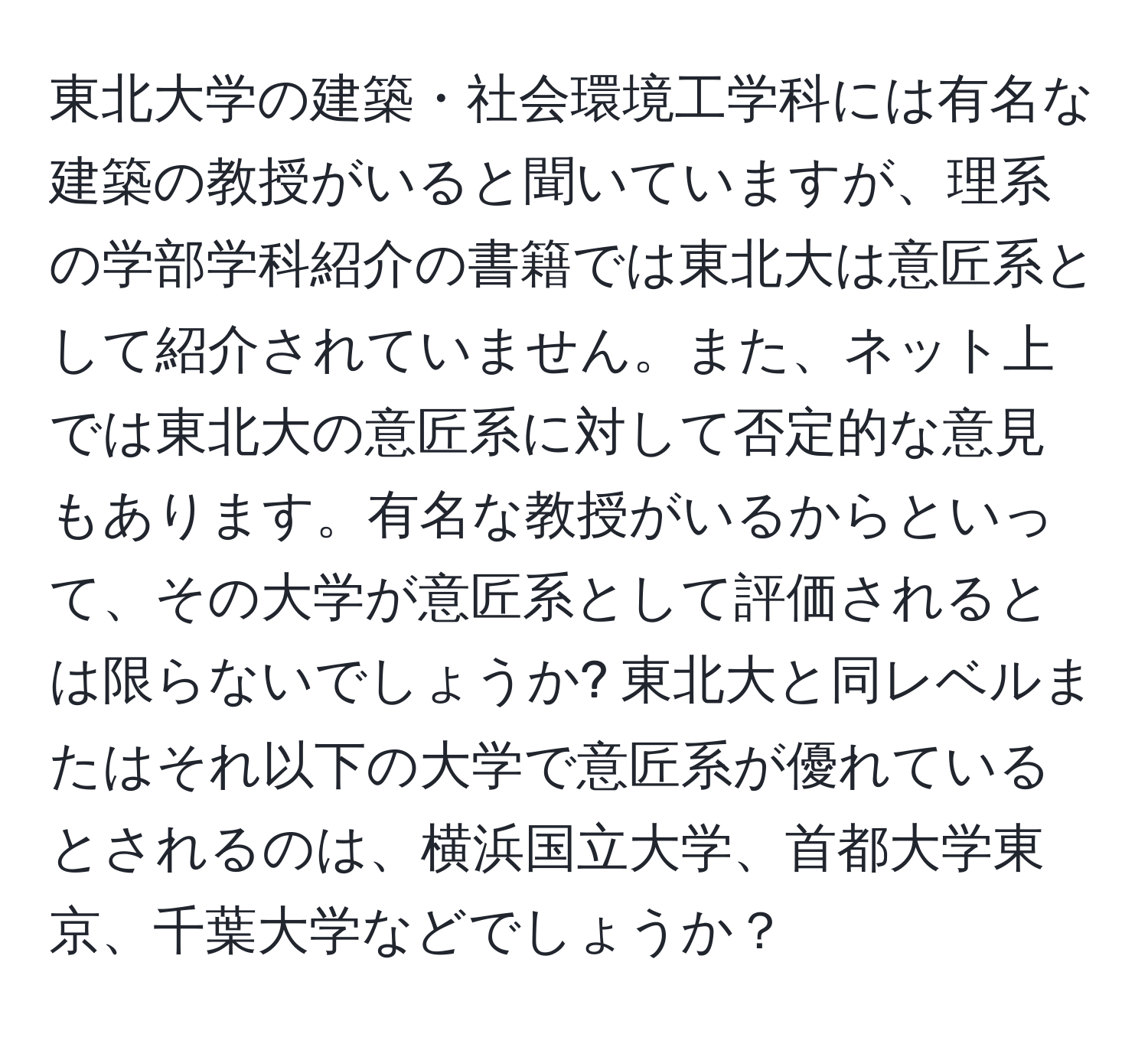 東北大学の建築・社会環境工学科には有名な建築の教授がいると聞いていますが、理系の学部学科紹介の書籍では東北大は意匠系として紹介されていません。また、ネット上では東北大の意匠系に対して否定的な意見もあります。有名な教授がいるからといって、その大学が意匠系として評価されるとは限らないでしょうか? 東北大と同レベルまたはそれ以下の大学で意匠系が優れているとされるのは、横浜国立大学、首都大学東京、千葉大学などでしょうか？