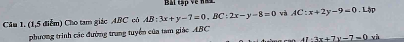 Bài tập về nhà.
Câu 1. (1,5 điểm) Cho tam giác ABC có AB:3x+y-7=0, BC:2x-y-8=0 và AC:x+2y-9=0 Lập
phương trình các đường trung tuyến của tam giác ABC
4I:3x+7y-7=0 và