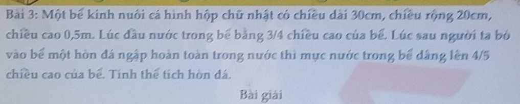 Một bể kinh nuôi cá hình hộp chữ nhật có chiều dài 30cm, chiều rộng 20cm, 
chiều cao 0, 5m. Lúc đầu nước trong bể bằng 3/4 chiều cao của bể. Lúc sau người ta bó 
vào bể một hòn đá ngập hoàn toàn trong nước thì mực nước trong bể dâng lên 4/5
chiều cao của bể. Tính thể tích hòn đá. 
Bài giải