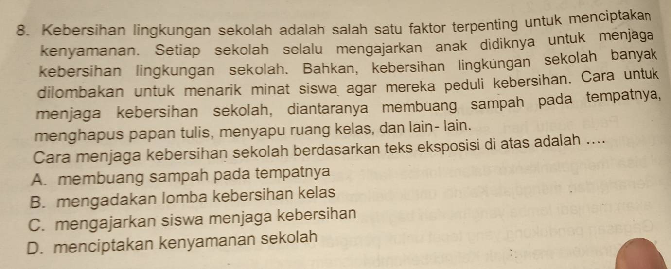 Kebersihan lingkungan sekolah adalah salah satu faktor terpenting untuk menciptakan
kenyamanan. Setiap sekolah selalu mengajarkan anak didiknya untuk menjaga
kebersihan lingkungan sekolah. Bahkan, kebersihan lingküngan sekolah banyak
dilombakan untuk menarik minat siswa agar mereka peduli kebersihan. Cara untuk
menjaga kebersihan sekolah, diantaranya membuang sampah pada tempatnya,
menghapus papan tulis, menyapu ruang kelas, dan lain- lain.
Cara menjaga kebersihan sekolah berdasarkan teks eksposisi di atas adalah ....
A. membuang sampah pada tempatnya
B. mengadakan lomba kebersihan kelas
C. mengajarkan siswa menjaga kebersihan
D. menciptakan kenyamanan sekolah