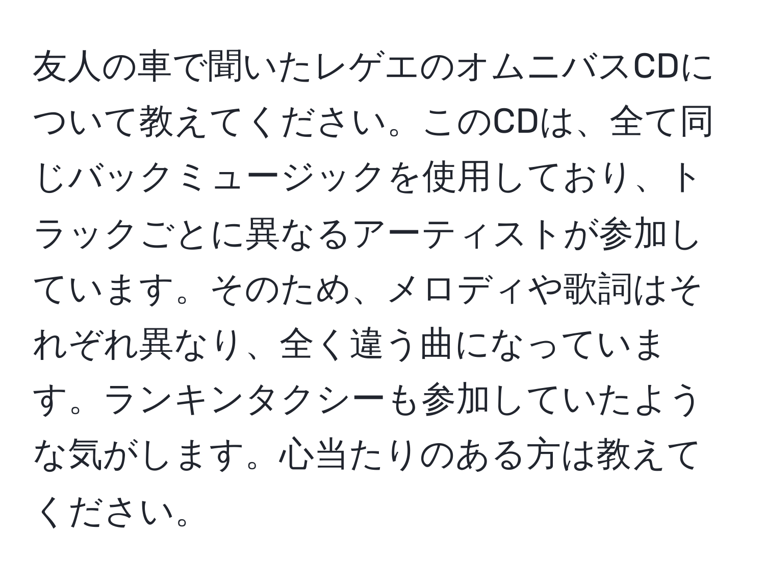 友人の車で聞いたレゲエのオムニバスCDについて教えてください。このCDは、全て同じバックミュージックを使用しており、トラックごとに異なるアーティストが参加しています。そのため、メロディや歌詞はそれぞれ異なり、全く違う曲になっています。ランキンタクシーも参加していたような気がします。心当たりのある方は教えてください。