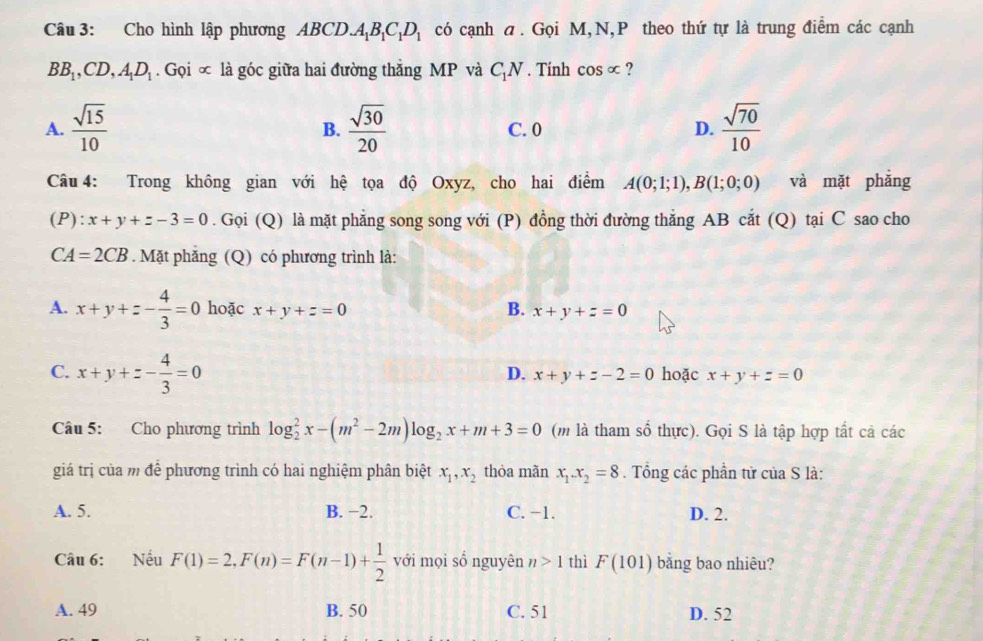 Cho hình lập phương ABCD.A_1B_1C_1D_1 có cạnh a. Gọi M,N,P theo thứ tự là trung điểm các cạnh
BB_1,CD,A_1D_1 .GpGc là góc giữa hai đường thắng MP và C_1N. Tính cos alpha ?
A.  sqrt(15)/10   sqrt(30)/20  C. 0 D.  sqrt(70)/10 
B.
Câu 4: Trong không gian với hệ tọa độ Oxyz, cho hai điểm A(0;1;1),B(1;0;0) và mặt phǎng
P):x+y+z-3=0. Gọi (Q) là mặt phẳng song song với (P) đồng thời đường thắng AB cắt (Q) tại C sao cho
CA=2CB. Mặt phẳng (Q) có phương trình là:
A. x+y+z- 4/3 =0 hoặc x+y+z=0 B. x+y+z=0
C. x+y+z- 4/3 =0 hoặc x+y+z=0
D. x+y+z-2=0
Câu 5: Cho phương trình log _2^(2x-(m^2)-2m)log _2x+m+3=0 (m là tham số thực). Gọi S là tập hợp tất cả các
giá trị của m để phương trình có hai nghiệm phân biệt x_1,x_2 thòa mãn x_1.x_2=8. Tổng các phần tử của S là:
A. 5. B. −2. C. -1. D. 2.
Câu 6: Nếu F(1)=2,F(n)=F(n-1)+ 1/2  với mọi số nguyên n>1 thì F(101) bằng bao nhiêu?
A. 49 B. 50 C. 51 D. 52