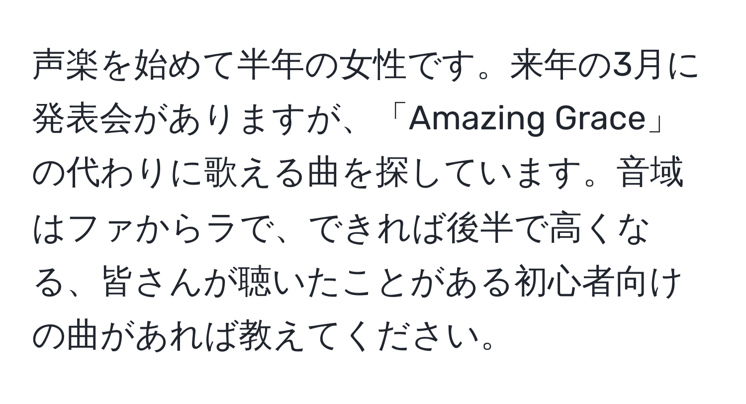 声楽を始めて半年の女性です。来年の3月に発表会がありますが、「Amazing Grace」の代わりに歌える曲を探しています。音域はファからラで、できれば後半で高くなる、皆さんが聴いたことがある初心者向けの曲があれば教えてください。