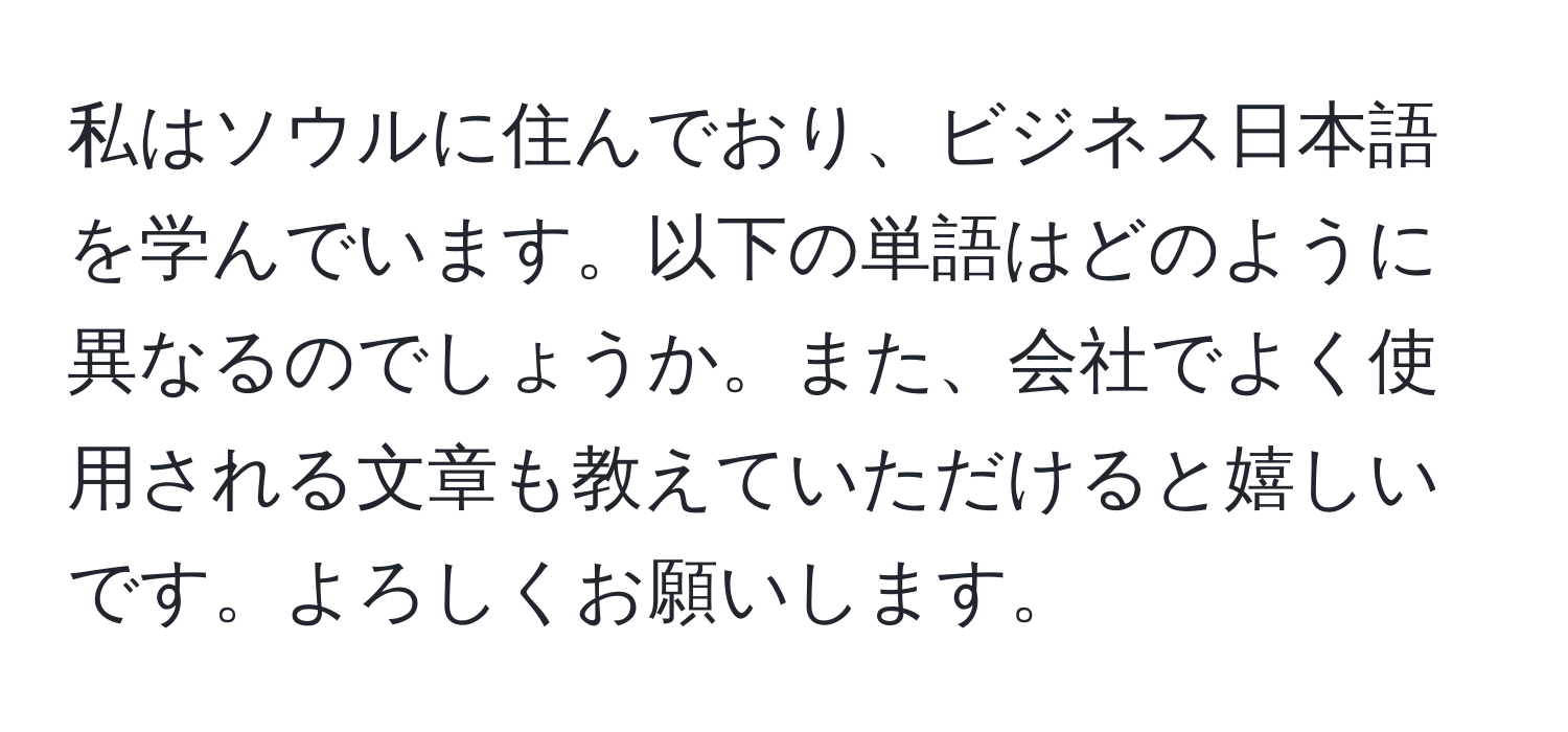 私はソウルに住んでおり、ビジネス日本語を学んでいます。以下の単語はどのように異なるのでしょうか。また、会社でよく使用される文章も教えていただけると嬉しいです。よろしくお願いします。