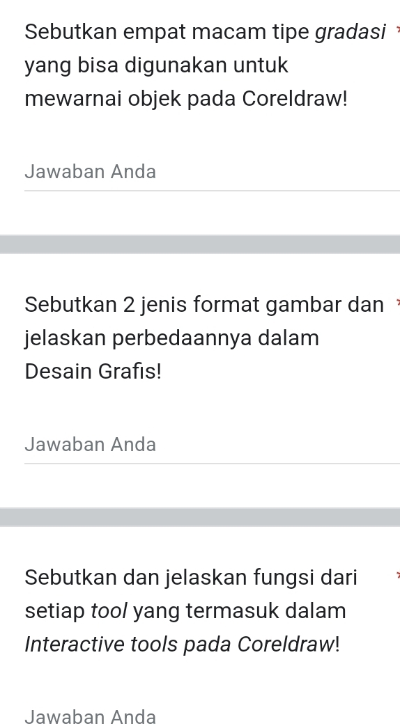 Sebutkan empat macam tipe gradasi 
yang bisa digunakan untuk 
mewarnai objek pada Coreldraw! 
Jawaban Anda 
Sebutkan 2 jenis format gambar dan 
jelaskan perbedaannya dalam 
Desain Grafis! 
Jawaban Anda 
Sebutkan dan jelaskan fungsi dari 
setiap tool yang termasuk dalam 
Interactive tools pada Coreldraw! 
Jawaban Anda