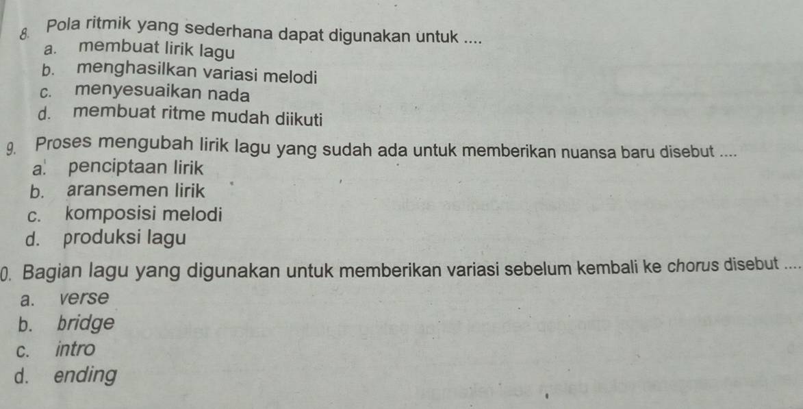 Pola ritmik yang sederhana dapat digunakan untuk ....
a. membuat lirik lagu
b. menghasilkan variasi melodi
c. menyesuaikan nada
d. membuat ritme mudah diikuti
9. Proses mengubah lirik lagu yang sudah ada untuk memberikan nuansa baru disebut ....
a. penciptaan lirik
b. aransemen lirik
c. komposisi melodi
d. produksi lagu
0. Bagian lagu yang digunakan untuk memberikan variasi sebelum kembali ke chorus disebut
a. verse
b. bridge
c. intro
d. ending