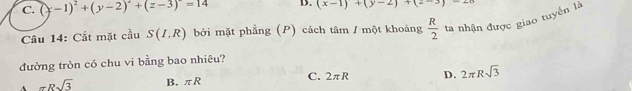 C. (y-1)^2+(y-2)^2+(z-3)^2=14 D. (x-1)+(y-2)+(2-3)-20
Câu 14: Cắt mặt cầu S(I.R) bởi mặt phẳng (P) cách tâm / một khoảng  R/2  ta nhận được giao tuyển là
đường tròn có chu vi bằng bao nhiêu?
A π Rsqrt(3) B. πR C. 2πR D. 2π Rsqrt(3)