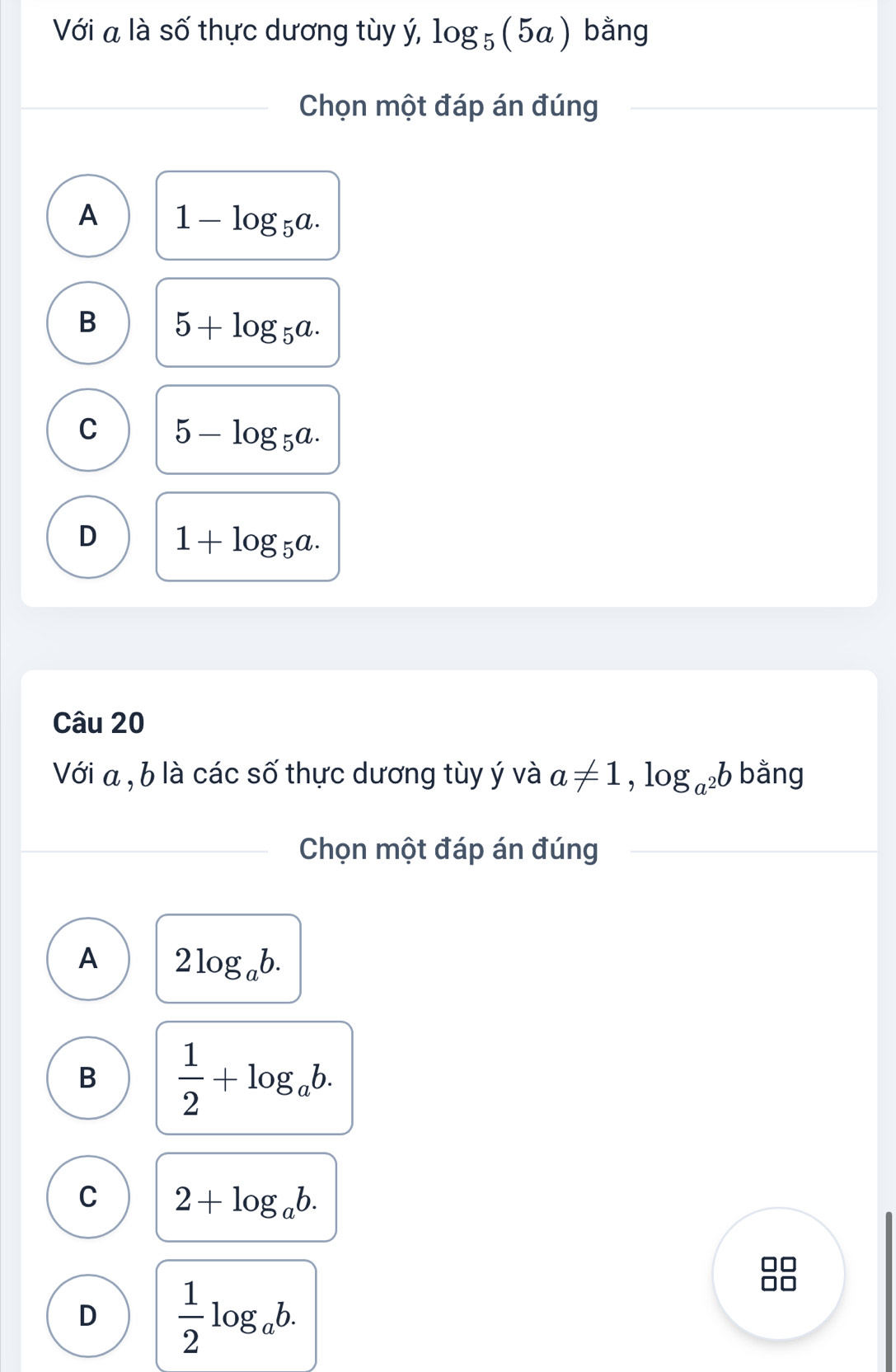 Với a là số thực dương tùy ý, log _5(5a) bằng
Chọn một đáp án đúng
A 1-log _5a.
B 5+log _5a.
C 5-log _5a.
D 1+log _5a. 
Câu 20
Với a , b là các số thực dương tùy ý và a!= 1, log _a^2b bằng
Chọn một đáp án đúng
A 2log _ab.
B  1/2 +log _ab.
C 2+log _ab.
D  1/2 log _ab.