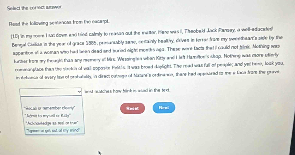 Select the correct answer. 
Read the following sentences from the excerpt. 
(10) In my room I sat down and tried calmly to reason out the matter. Here was I, Theobald Jack Pansay, a well-educated 
Bengal Civilian in the year of grace 1885, presumably sane, certainly healthy, driven in terror from my sweetheart's side by the 
apparition of a woman who had been dead and buried eight months ago. These were facts that I could not blink. Nothing was 
further from my thought than any memory of Mrs. Wessington when Kitty and I left Hamilton's shop. Nothing was more utterly 
commonplace than the stretch of wall opposite Peliti's. It was broad daylight. The road was full of people; and yet here, look you, 
in defiance of every law of probability, in direct outrage of Nature's ordinance, there had appeared to me a face from the grave. 
best matches how blink is used in the text. 
''Recali or remember clearly' Reset Next 
''Admit to myself or Kitty'' 
''Acknowledge as real or true'' 
'''Ignore or get out of my mind'''