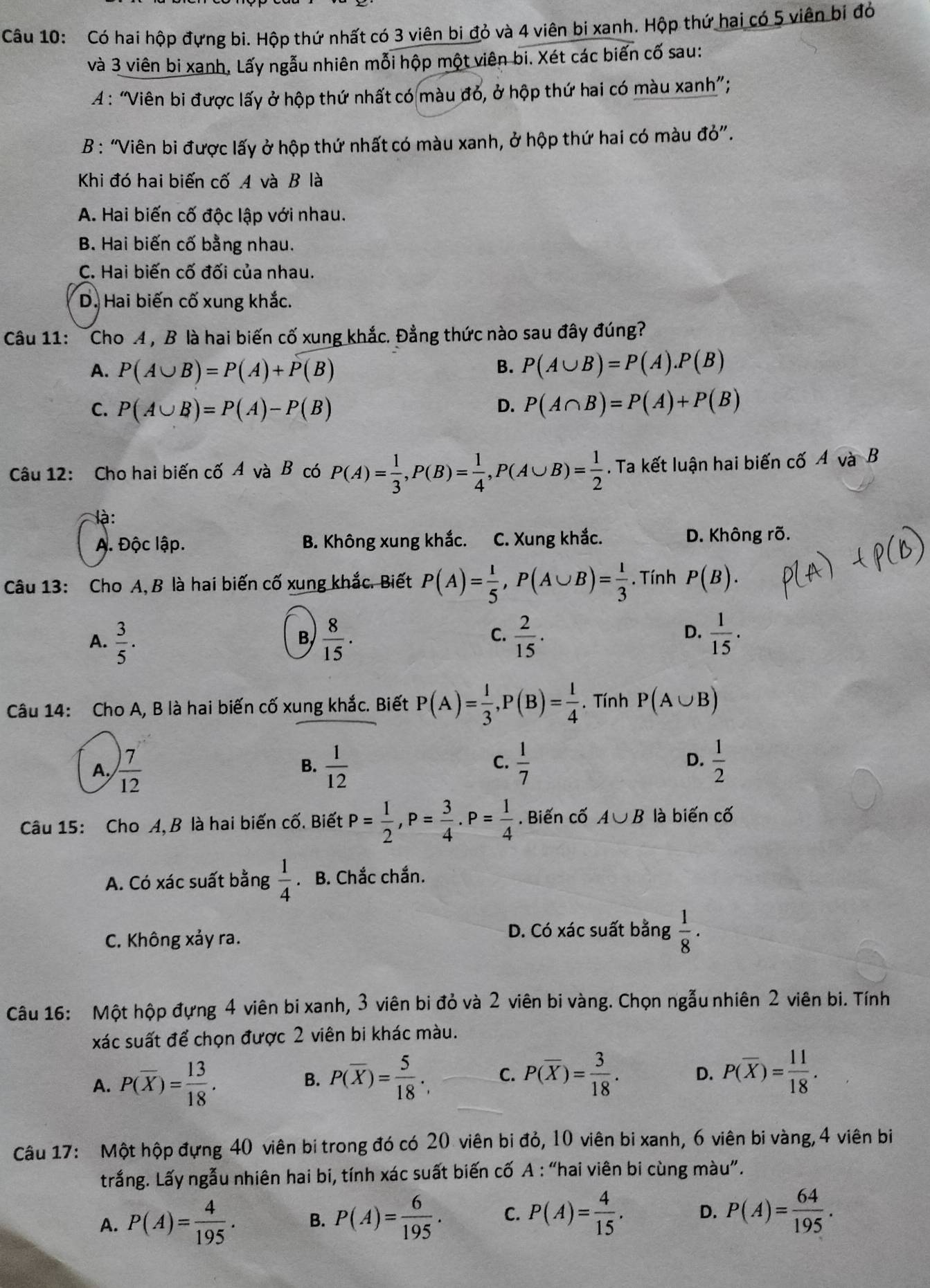 Có hai hộp đựng bi. Hộp thứ nhất có 3 viên bi đỏ và 4 viên bi xanh. Hộp thứ hai có 5 viên bi đỏ
và 3 viên bi xanh, Lấy ngẫu nhiên mỗi hộp một viên bi. Xét các biến cố sau:
A : “Viên bi được lấy ở hộp thứ nhất có màu đỏ, ở hộp thứ hai có màu xanh”;
B : “Viên bi được lấy ở hộp thứ nhất có màu xanh, ở hộp thứ hai có màu đỏ”.
Khi đó hai biến cố A và B là
A. Hai biến cố độc lập với nhau.
B. Hai biến cố bằng nhau.
C. Hai biến cố đối của nhau.
D. Hai biến cố xung khắc.
Câu 11: Cho 4 , B là hai biến cố xung khắc. Đẳng thức nào sau đây đúng?
A. P(A∪ B)=P(A)+P(B)
B. P(A∪ B)=P(A).P(B)
C. P(A∪ B)=P(A)-P(B) D. P(A∩ B)=P(A)+P(B)
Câu 12: Cho hai biến cố A và B có P(A)= 1/3 ,P(B)= 1/4 ,P(A∪ B)= 1/2 . Ta kết luận hai biến cố A và B
là:
A. Độc lập. B. Không xung khắc. C. Xung khắc. D. Không rõ.
Câu 13: Cho A, B là hai biến cố xung khắc. Biết P(A)= 1/5 ,P(A∪ B)= 1/3 . Tính P(B).
D.
A.  3/5 .  8/15 .  2/15 .  1/15 .
B
C.
Câu 14: Cho A, B là hai biến cố xung khắc. Biết P(A)= 1/3 ,P(B)= 1/4 . Tính P(A∪ B)
C.
D.
A.  7/12   1/12   1/7   1/2 
B.
Câu 15: Cho A, B là hai biến cố. Biết P= 1/2 ,P= 3/4 .P= 1/4 . Biến cố A∪ B là biến cố
A. Có xác suất bằng  1/4 . B. Chắc chắn.
C. Không xảy ra.
D. Có xác suất bằng  1/8 .
Câu 16: Một hộp đựng 4 viên bi xanh, 3 viên bi đỏ và 2 viên bi vàng. Chọn ngẫu nhiên 2 viên bi. Tính
xác suất để chọn được 2 viên bi khác màu.
A. P(overline X)= 13/18 .
B. P(overline X)= 5/18 . C. P(overline X)= 3/18 . D. P(overline X)= 11/18 .
Câu 17: Một hộp đựng 40 viên bi trong đó có 20 viên bi đỏ, 10 viên bi xanh, 6 viên bi vàng, 4 viên bi
trắng. Lấy ngẫu nhiên hai bi, tính xác suất biến cố A : “hai viên bi cùng màu”.
A. P(A)= 4/195 . B. P(A)= 6/195 . C. P(A)= 4/15 . D. P(A)= 64/195 .