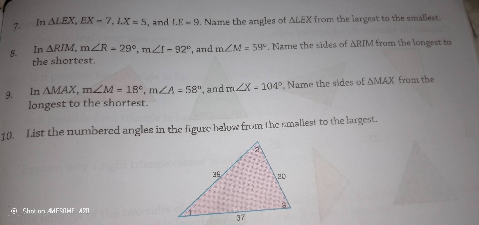 In △ LEX, EX=7, LX=5 , and LE=9. Name the angles of △ LEX from the largest to the smallest. 
8. In , and m∠ M=59°. Name the sides of △ RIM from the longest to
△ RIM, m∠ R=29°, m∠ I=92°
the shortest. 
9. €£In
△ MAX, m∠ M=18°, m∠ A=58° , and m∠ X=104°. Name the sides of △ MAX from the 
longest to the shortest. 
10. List the numbered angles in the figure below from the smallest to the largest. 
Shot on AWESOME A70