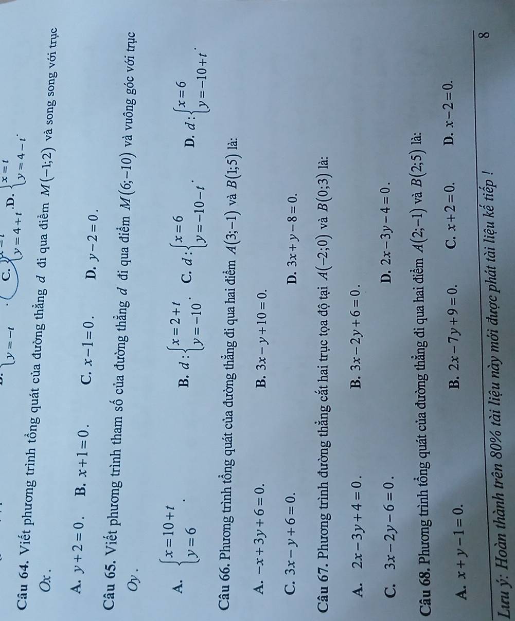 beginarrayl y=-tendarray. C. beginarrayl x=t y=4+tendarray. .D. beginarrayl x=t y=4-tendarray. .
Câu 64. Viết phương trình tổng quát của đường thẳng đ đi qua điểm M(-1;2) và song song với trục
Ox .
A. y+2=0. B. x+1=0. C. x-1=0. D. y-2=0.
Câu 65. Viết phương trình tham số của đường thẳng đ đi qua điểm M(6;-10) và vuông góc với trục
Oy .
A. beginarrayl x=10+t y=6endarray. .
B. d:beginarrayl x=2+t y=-10endarray. . C. d:beginarrayl x=6 y=-10-tendarray. . D. d:beginarrayl x=6 y=-10+tendarray. .
Câu 66. Phương trình tổng quát của đường thẳng đi qua hai điểm A(3;-1) và B(1;5) là:
A. -x+3y+6=0. B. 3x-y+10=0.
C. 3x-y+6=0. D. 3x+y-8=0.
Câu 67. Phương trình đường thẳng cắt hai trục tọa độ tại A(-2;0) và B(0;3) là:
A. 2x-3y+4=0. B. 3x-2y+6=0.
D.
C. 3x-2y-6=0 2x-3y-4=0.
Câu 68. Phương trình tổng quát của đường thẳng đi qua hai điểm A(2;-1) và B(2;5) là:
A. x+y-1=0.
B. 2x-7y+9=0. C. x+2=0. D. x-2=0.
Lưu ý: Hoàn thành trên 80% tài liệu này mới được phát tài liệu kế tiếp !
8