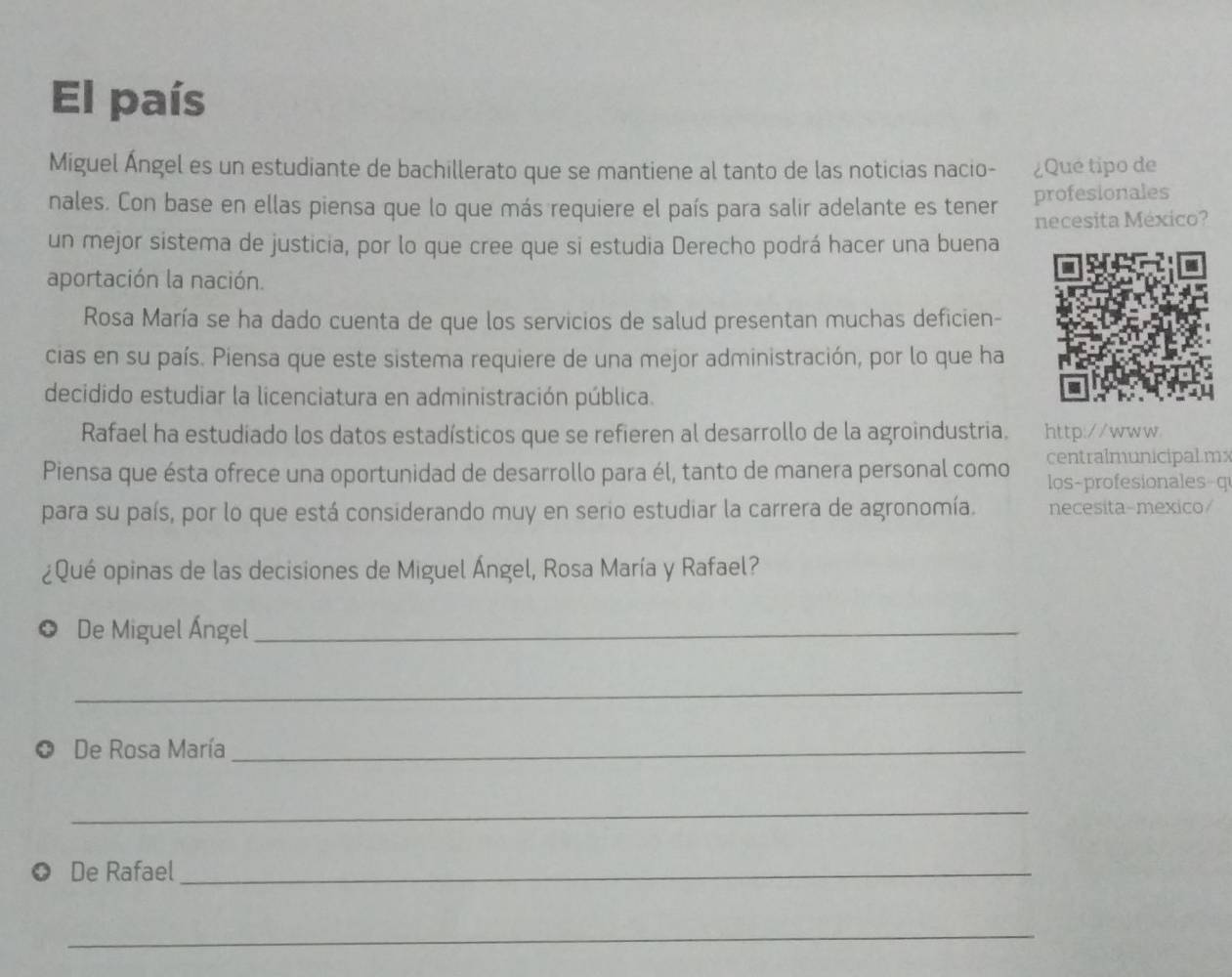 El país 
Miguel Ángel es un estudiante de bachillerato que se mantiene al tanto de las noticias nacio- ¿Qué tipo de 
nales. Con base en ellas piensa que lo que más requiere el país para salir adelante es tener profesionales 
necesita México? 
un mejor sistema de justicia, por lo que cree que si estudia Derecho podrá hacer una buena 
aportación la nación. 
Rosa María se ha dado cuenta de que los servicios de salud presentan muchas deficien- 
cias en su país. Piensa que este sistema requiere de una mejor administración, por lo que ha 
decidido estudiar la licenciatura en administración pública. 
Rafael ha estudiado los datos estadísticos que se refieren al desarrollo de la agroindustria. http://www 
Piensa que ésta ofrece una oportunidad de desarrollo para él, tanto de manera personal como centralmunicipalmx 
los-profesionales-q 
para su país, por lo que está considerando muy en serio estudiar la carrera de agronomía. necesita-mexico/ 
¿Qué opinas de las decisiones de Miguel Ángel, Rosa María y Rafael? 
De Miguel Ángel_ 
_ 
De Rosa María_ 
_ 
De Rafael_ 
_