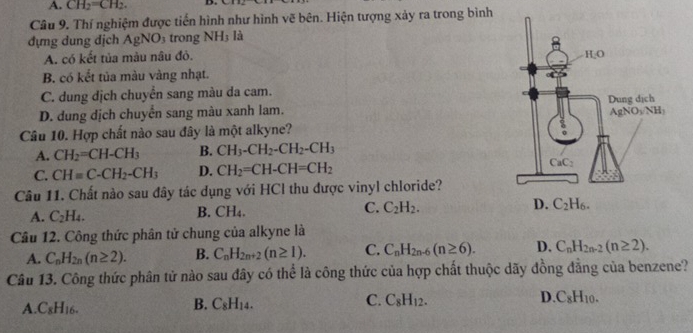 A. CH_2=CH_2.
Câu 9. Thí nghiệm được tiến hình như hình vẽ bên. Hiện tượng xảy ra trong bình
đựng dung địch AgNO_3 trong NH_3 là
A. có kết tủa màu nâu đỏ.
B. có kết tủa màu vàng nhạt.
C. dung dịch chuyển sang màu da cam.
D. dung dịch chuyển sang màu xanh lam. 
Câu 10. Hợp chất nào sau đây là một alkyne?
A. CH_2=CH-CH_3 B. CH_3-CH_2-CH_2-CH_3
C. CH=C-CH_2-CH_3 D. CH_2=CH-CH=CH_2
Câu 11. Chất nào sau đây tác dụng với HCl thu được vinyl chloride?
A. C_2H_4.
B. CH_4. C. C_2H_2.
Câu 12. Công thức phân tử chung của alkyne là
A. C_nH_2n(n≥ 2). B. C_nH_2n+2(n≥ 1). C. C_nH_2n-6(n≥ 6). D. C_nH_2n-2(n≥ 2).
Câu 13. Công thức phân tử nào sau đây có thể là công thức của hợp chất thuộc dãy đồng đẳng của benzene?
A C_8H_16.
B. C_8H_14. C. C_8H_12. D. C_8H_10.