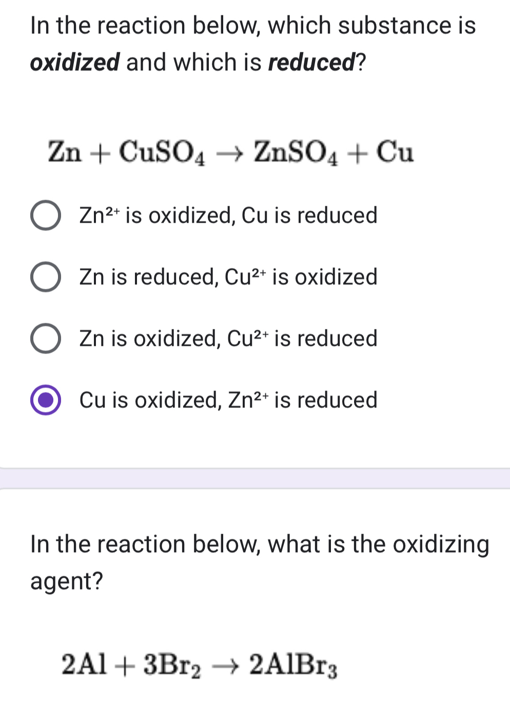 In the reaction below, which substance is
oxidized and which is reduced?
Zn+CuSO_4to ZnSO_4+Cu
Zn^(2+) is oxidized, Cu is reduced
Zn is reduced, Cu^(2+) is oxidized
Zn is oxidized, Cu^(2+) is reduced
Cu is oxidized, Zn^(2+) is reduced
In the reaction below, what is the oxidizing
agent?
2Al+3Br_2to 2AlBr_3