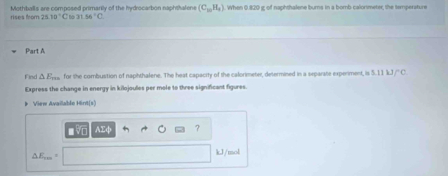 Mothballs are composed primarily of the hydrocarbon naphthalene (C_10H_8). When 0.820 g of naphthalene burns in a bomb calorimeter, the temperature 
rises from 25.10°C to 31.56°C
Part A 
Find △ E_m for the combustion of naphthalene. The heat capacity of the calorimeter, determined in a separate experiment, is 5.11kJ/^circ C. 
Express the change in energy in kilojoules per mole to three significant figures. 
View Available Hint(s) 
Vo AEφ ?
△ E_rm
kJ/mol