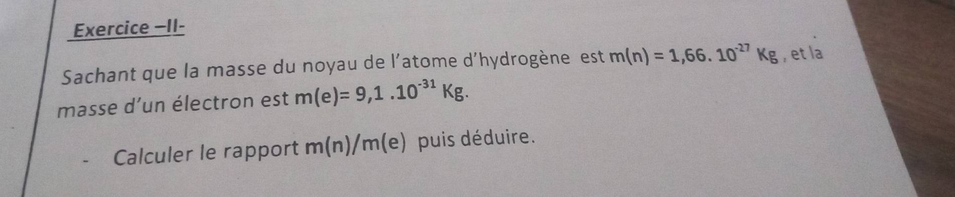 Exercice −II- 
Sachant que la masse du noyau de l'atome d'hydrogène est m(n)=1,66.10^(-27)Kg , et la 
masse d’un électron est m(e)=9,1.10^(-31)Kg. 
Calculer le rapport m(1 1 a m (e) puis déduire.