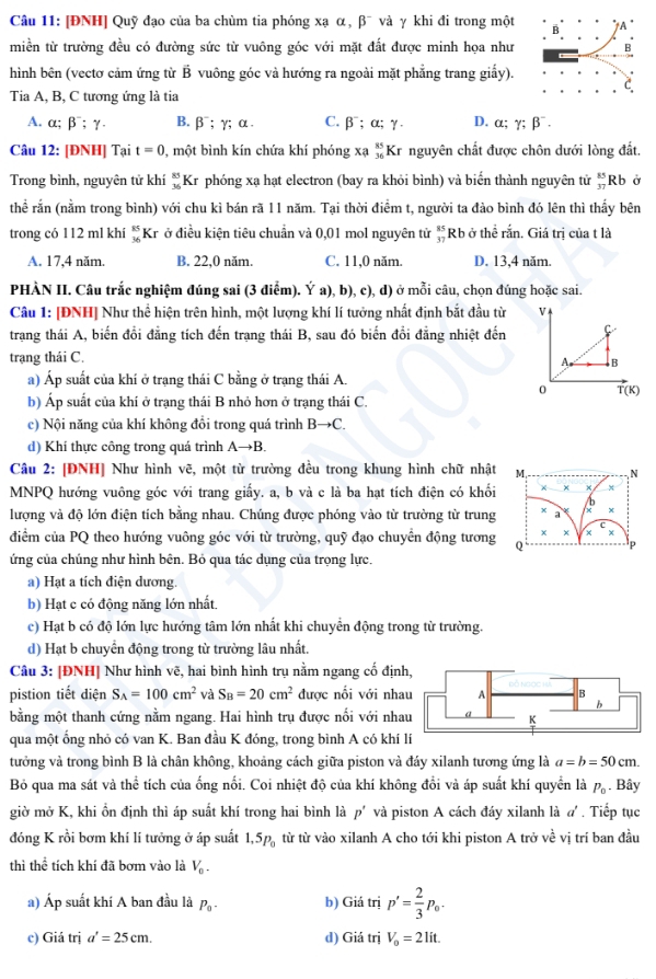 [ĐNH] Quỹ đạo của ba chùm tia phóng xạ α, β¯ và γ khi đi trong một
miền từ trường đều có đường sức từ vuông góc với mặt đất được minh họa như 
hình bên (vectơ cảm ứng từ B vuông góc và hướng ra ngoài mặt phẳng trang giấy).
Tia A, B, C tương ứng là tia
A. α; β¯; γ. B.β⁻; γ; α . C. β⁻; α; γ. D. α; gamma ;beta^-.
Câu 12: [ĐNH] Tại t=0 , một bình kín chứa khí phóng xạ _(36)^(85)Kr nguyên chất được chôn dưới lòng đất.
Trong bình, nguyên tử khí  8/v  Kr phóng xạ hạt electron (bay ra khỏi bình) và biển thành nguyên tử beginarrayr 85 37endarray Rb ở
thể rắn (nằm trong bình) với chu kì bán rã 11 năm. Tại thời điểm t, người ta đào bình đó lên thì thấy bên
trong có 112 ml khí beginarrayr 85 36endarray Kr ở điều kiện tiêu chuẩn và 0,01 mol nguyên tử  85/37  Rb ở thể rắn. Giá trị của t là
A. 17,4 năm. B. 22,0 năm. C. 11,0 năm. D. 13,4 năm.
PHÀN II. Câu trắc nghiệm đúng sai (3 điễm). Ý a), b), c), d) ở mỗi câu, chọn đúng hoặc sai.
Câu 1: [ĐNH] Như thể hiện trên hình, một lượng khí lí tưởng nhất định bắt đầu từ 
trang thái A, biến đổi đẳng tích đến trạng thái B, sau đó biến đổi đẳng nhiệt đến
trạng thái C.
a) Áp suất của khí ở trạng thái C bằng ở trạng thái A.
b) Áp suất của khí ở trạng thái B nhỏ hơn ở trạng thái C.
c) Nội năng của khí không đồi trong quá trình Bto C.
d) Khí thực công trong quá trình Ato B.
Câu 2: [ĐNH] Như hình vẽ, một từ trường đều trong khung hình chữ nhật M, N
MNPQ hướng vuông góc với trang giấy. a, b và c là ba hạt tích điện có khối χ × x
b
lượng và độ lớn điện tích bằng nhau. Chúng được phóng vào từ trường từ trung x a x
x ×
điểm của PQ theo hướng vuông góc với từ trường, quỹ đạo chuyển động tương Q P
ứng của chúng như hình bên. Bỏ qua tác dụng của trọng lực.
a) Hạt a tích điện dương.
b) Hạt c có động năng lớn nhất.
c) Hạt b có độ lớn lực hướng tâm lớn nhất khi chuyển động trong từ trường.
d) Hạt b chuyển động trong từ trường lâu nhất.
Câu 3: |ĐNH| Như hình vẽ, hai bình hình trụ nằm ngang cố địn
pistion tiết diện S_A=100cm^2 và S_B=20cm^2 được nổi với nha
bằng một thanh cứng nằm ngang. Hai hình trụ được nổi với nha
qua một ống nhỏ có van K. Ban đầu K đóng, trong bình A có khí 
tưởng và trong bình B là chân không, khoảng cách giữa piston và đáy xilanh tương ứng là a=b=50cm.
Bỏ qua ma sát và thể tích của ống nổi. Coi nhiệt độ của khí không đổi và áp suất khí quyển là P_0 Bây
giờ mở K, khi ổn định thì áp suất khí trong hai bình là p' và piston A cách đáy xilanh là α . Tiếp tục
đóng K rồi bơm khí lí tưởng ở áp suất 1,5p_0 từ từ vào xilanh A cho tới khi piston A trở về vị trí ban đầu
thì thhat overline overline c tích khí đã bơm vào là V_0.
a) Áp suất khí A ban đầu là P_0- b) Giá trị p'= 2/3 p_0.
c) Giá trị a'=25cm. d) Giá trị V_o=21it.