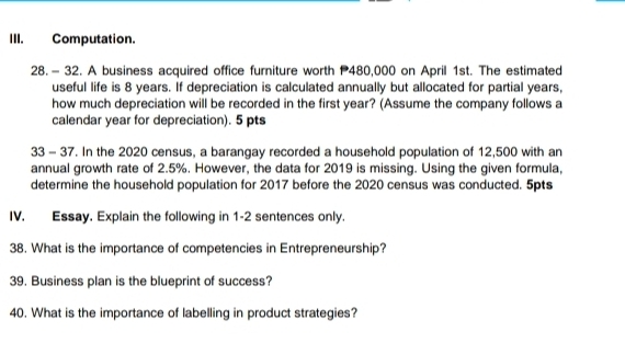 Computation. 
28.- 32. A business acquired office furniture worth P480,000 on April 1st. The estimated 
useful life is 8 years. If depreciation is calculated annually but allocated for partial years, 
how much depreciation will be recorded in the first year? (Assume the company follows a 
calendar year for depreciation). 5 pts 
33 - 37. In the 2020 census, a barangay recorded a household population of 12,500 with an 
annual growth rate of 2.5%. However, the data for 2019 is missing. Using the given formula, 
determine the household population for 2017 before the 2020 census was conducted. 5pts 
IV. Essay. Explain the following in 1-2 sentences only. 
38. What is the importance of competencies in Entrepreneurship? 
39. Business plan is the blueprint of success? 
40. What is the importance of labelling in product strategies?