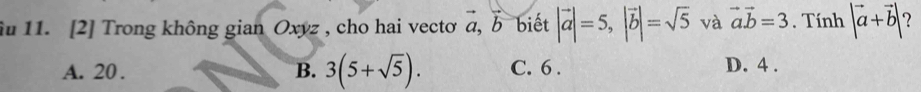 iu 11. [2] Trong không gian Oxyz , cho hai vectơ a, b biết |vector a|=5, |vector b|=sqrt(5) và vector avector b=3. Tính |vector a+vector b| 7
A. 20. B. 3(5+sqrt(5)). C. 6. D. 4.