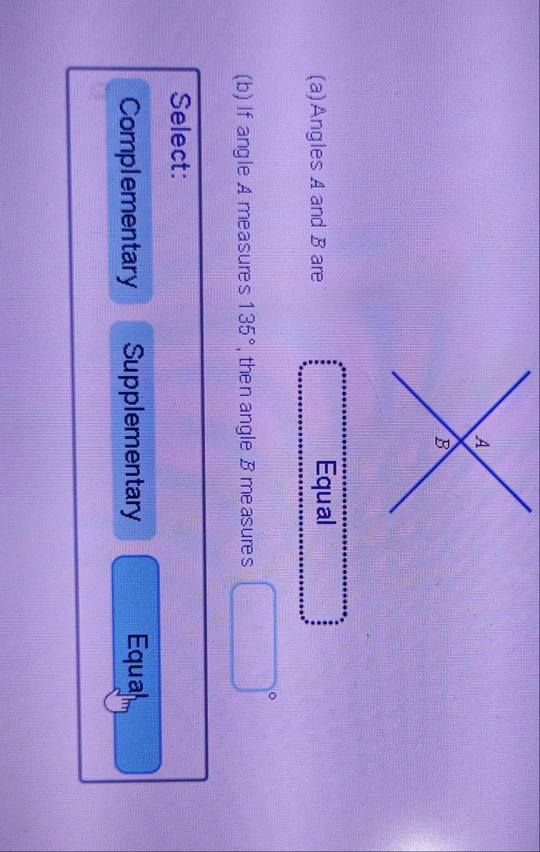 A
B
(a)Angles A and B are
Equal
(b) If angle A measures 135° , then angle B measures □ 
Select:
Complementary Supplementary Equal