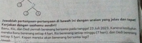 Jawablah pertanyaan-pertanyaan di bawah ini dengan uraian yang jelas dan tepat! 
Kerjakan dengan usahamu sendiri! 
Banu, Rio, dan Dedi pernah berenang bersama pada tanggal 23 Juli 2023, Karena kesibukan 
mereka Banu berenang setiap 4 hari, Rio berenang setiap minggu (7 hari), dan Dedi berenang 
setiap 5 hari. Kapan mereka akan berenang bersama lagi? 
Jawab:_