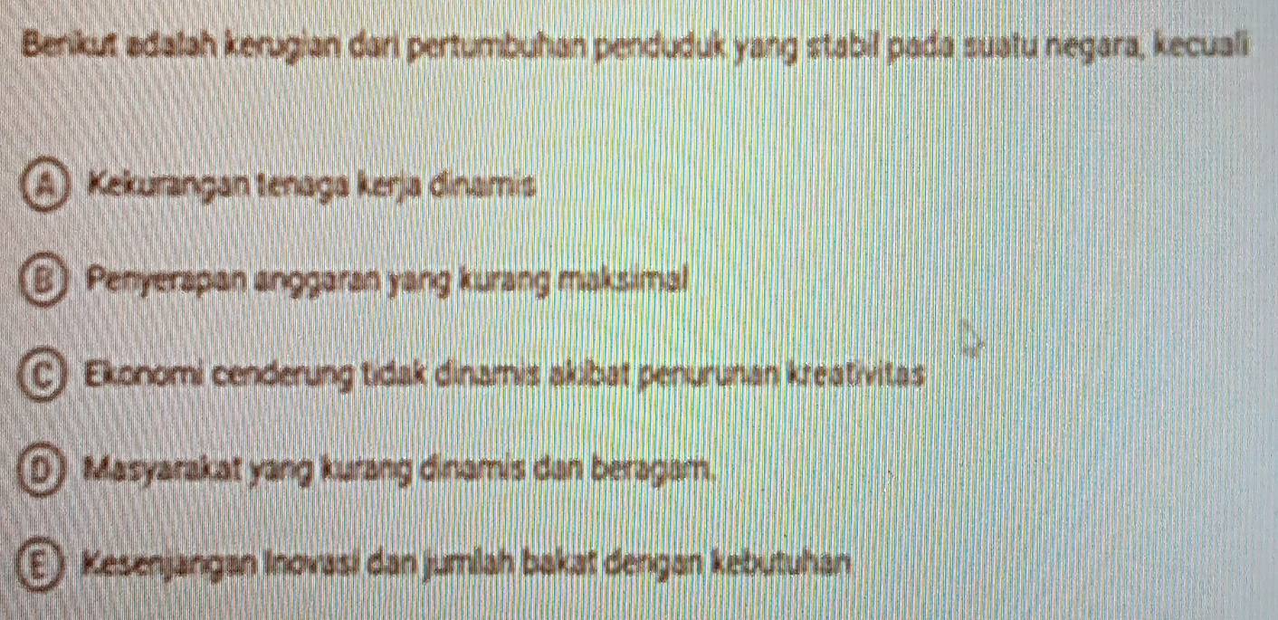 Benikut adalah kerugian dari pertumbuhan penduduk yang stabil pada suatu negara, kecuali
Kekurangan tenaga kerja dinamis
B) Penyerapan anggaran yang kurang maksimal
C) Ekonomi cenderung tidak dinamis akibat penurunan kreativitas
D) Masyarakat yang kurang dinamis dan beragam.
E) Kesenjangan Inovasi dan jumlah bakat dengan kebutuhan