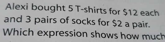 Alexi bought 5 T-shirts for $12 each 
and 3 pairs of socks for $2 a pair. 
Which expression shows how much