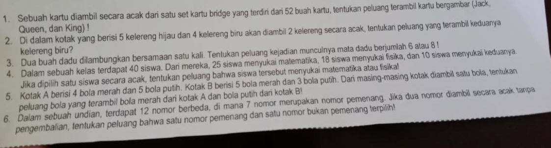 Sebuah kartu diambil secara acak dari satu set kartu bridge yang terdiri dari 52 buah kartu, tentukan peluang terambil kartu bergambar (Jack, 
Queen, dan King) ! 
2. Di dalam kotak yang berisi 5 kelereng hijau dan 4 kelereng biru akan diambil 2 kelereng secara acak, tentukan peluang yang terambil keduanya 
kelereng biru? 
3. Dua buah dadu dilambungkan bersamaan satu kali. Tentukan peluang kejadian munculnya mata dadu berjumlah 6 atau 8! 
4. Dalam sebuah kelas terdapat 40 siswa. Dari mereka, 25 siswa menyukai matematika, 18 siswa menyukai fisika, dan 10 siswa menyukai keduanya. 
Jika dipilih satu siswa secara acak, tentukan peluang bahwa siswa tersebut menyukai matematika atau fisika! 
5. Kotak A berisi 4 bola merah dan 5 bola putih. Kotak B berisi 5 bola merah dan 3 bola putih. Dari masing-masing kotak diambil satu bola, tentukan 
peluang bola yang terambil bola merah dari kotak A dan bola putih dari kotak B! 
6. Dalam sebuah undian, terdapat 12 nomor berbeda, di mana 7 nomor merupakan nomor pemenang. Jika dua nomor diambil secara acak tanpa 
pengembalian, tentukan peluang bahwa satu nomor pemenang dan satu nomor bukan pemenang terpilih!