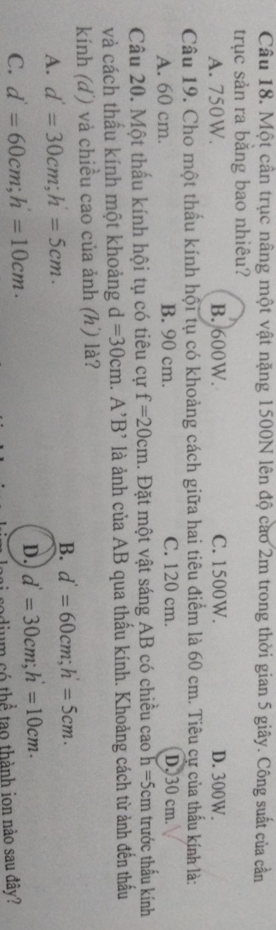 Một cần trục nâng một vật nặng 1500N lên độ cao 2m trong thời gian 5 giây. Công suất của cần
trục sản ra bằng bao nhiêu?
A. 750W. B. 600W. C. 1500W. D. 300W.
Câu 19. Cho một thấu kính hội tụ có khoảng cách giữa hai tiêu điểm là 60 cm. Tiêu cự của thấu kính là:
A. 60 cm. B. 90 cm. C. 120 cm. D, 30 cm.
Câu 20. Một thấu kính hội tụ có tiêu cự f=20cm. Đặt một vật sáng AB có chiều cao h=5cm trước thấu kính
và cách thầu kính một khoảng d=30cm.A^,B^, là ảnh của AB qua thấu kính. Khoảng cách từ ảnh đến thấu
kính (d') và chiều cao của ảnh (h) là?
B. d'=60cm; h'=5cm.
A. d'=30cm; h=5cm.
C. d'=60cm; h'=10cm ·
D. d'=30cm; h'=10cm. 
dium có thể tạo thành ion nào sau đây?