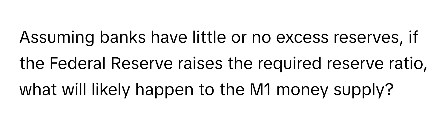 Assuming banks have little or no excess reserves, if the Federal Reserve raises the required reserve ratio, what will likely happen to the M1 money supply?