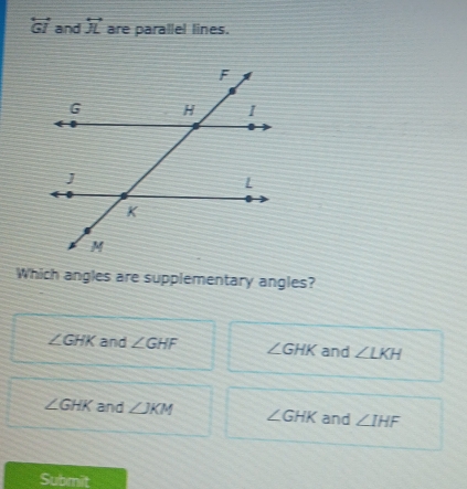 overleftrightarrow GI and overleftrightarrow JL are parallel lines.
Which angles are supplementary angles?
∠ GHK and ∠ GHF ∠ GHK and ∠ LKH
∠ GHK and ∠ JKM ∠ GHK and ∠ IHF
Submit