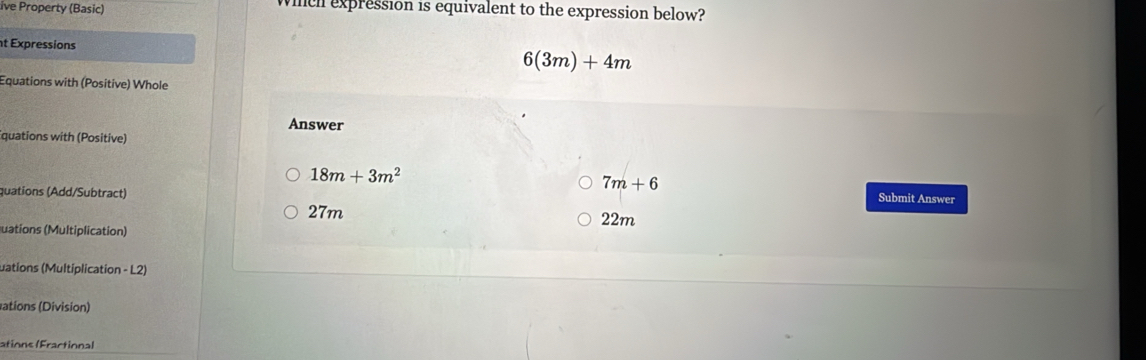 ive Property (Basic) Whch expression is equivalent to the expression below?
t Expressions
6(3m)+4m
Equations with (Positive) Whole
Answer
quations with (Positive)
7m+6
18m+3m^2 Submit Answer
quations (Add/Subtract)
27m 22m
uations (Multiplication)
uations (Multiplication - L2)
ations (Division)
ations (Fractional