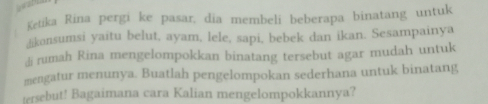 awabia 
Ketika Rina pergi ke pasar, dia membeli beberapa binatang untuk 
dikonsumsi yaitu belut, ayam, lele, sapi, bebek dan ikan. Sesampainya 
di rumah Rina mengelompokkan binatang tersebut agar mudah untuk 
mengatur menunya. Buatlah pengelompokan sederhana untuk binatang 
tersebut! Bagaimana cara Kalian mengelompokkannya?