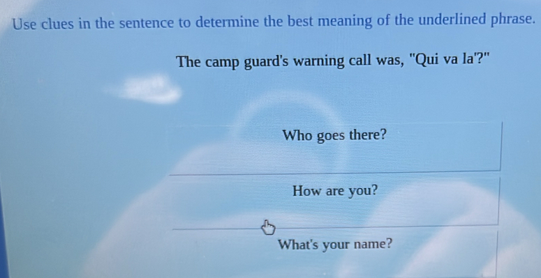 Use clues in the sentence to determine the best meaning of the underlined phrase. 
The camp guard's warning call was, "Qui va la'?" 
Who goes there? 
How are you? 
What's your name?