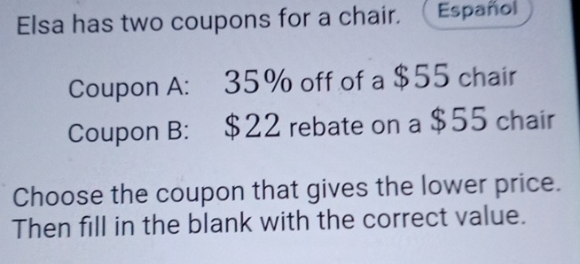 Elsa has two coupons for a chair. Español 
Coupon A: 35% off of a $55 chair 
Coupon B: $22 rebate on a $55 chair 
Choose the coupon that gives the lower price. 
Then fill in the blank with the correct value.