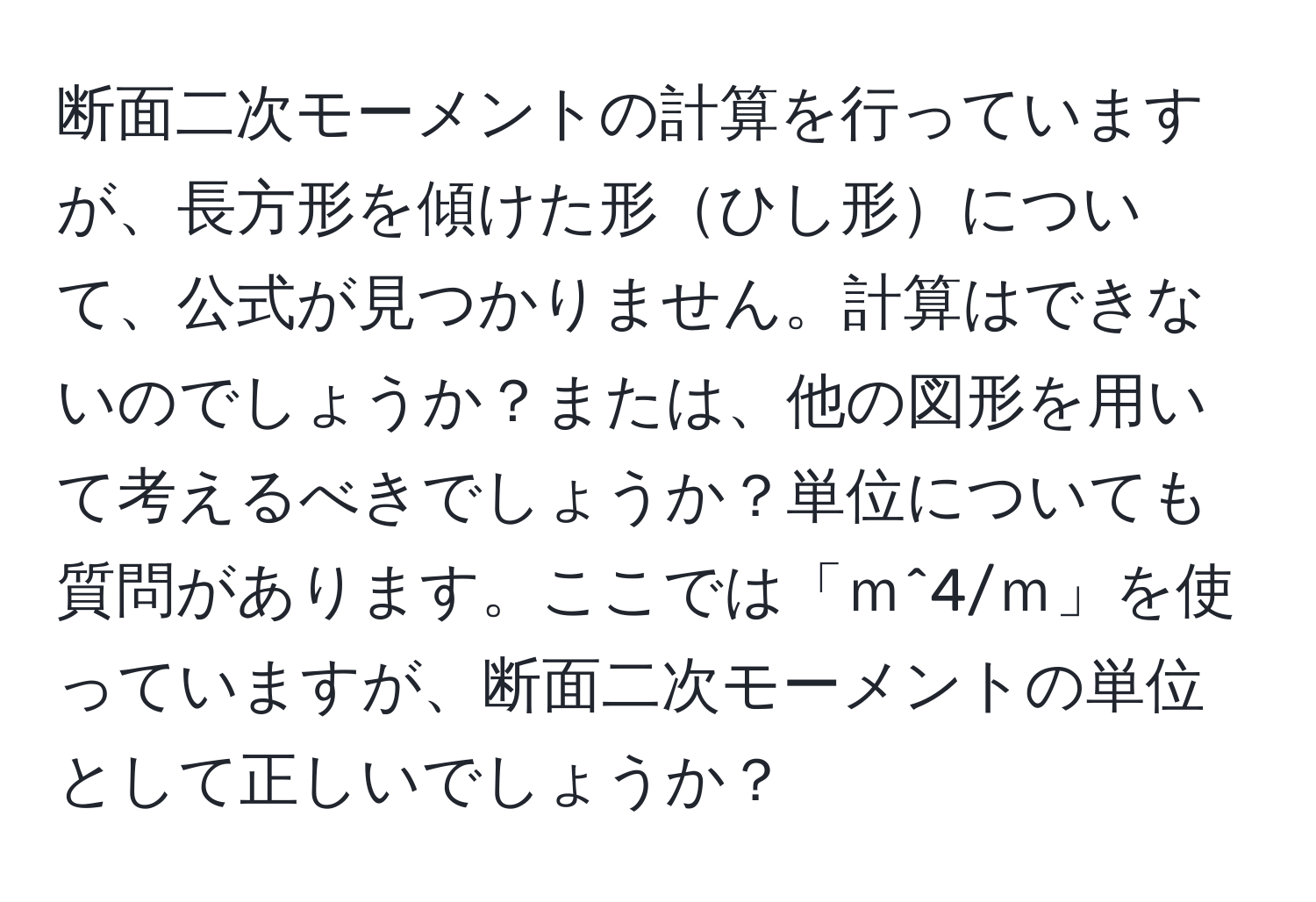 断面二次モーメントの計算を行っていますが、長方形を傾けた形ひし形について、公式が見つかりません。計算はできないのでしょうか？または、他の図形を用いて考えるべきでしょうか？単位についても質問があります。ここでは「ｍ^4/ｍ」を使っていますが、断面二次モーメントの単位として正しいでしょうか？