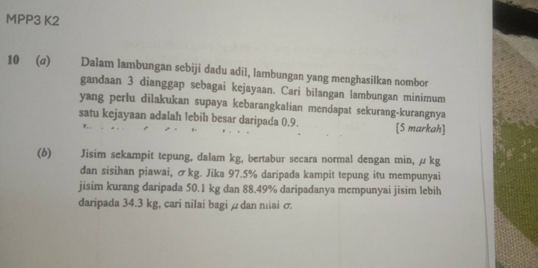 MPP3 K2 
10 (σ) Dalam lambungan sebiji dadu adil, lambungan yang menghasilkan nombor 
gandaan 3 dianggap sebagai kejayaan. Cari bilangan lambungan minimum 
yang perlu dilakukan supaya kebarangkalian mendapat sekurang-kurangnya 
satu kejayaan adalah lebih besar daripada 0.9. [5 markah] 
(b) Jisim sekampit tepung, dalam kg, bertabur secara normal dengan min, μ kg
dan sisihan piawai, σkg. Jika 97.5% daripada kampit tepung itu mempunyai 
jisim kurang daripada 50.1 kg dan 88.49% daripadanya mempunyai jisim lebih 
daripada 34.3 kg, cari nilai bagi μ dan nlai σ