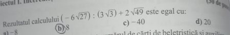 iectul I. Incer
Rezultatul calculului (-6sqrt(27)):(3sqrt(3))+2sqrt(49) este egal cu:
a1 -8 b) 8 c) −40 d) 20
de rti de beletristică si a ux it