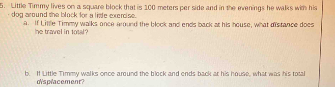 Little Timmy lives on a square block that is 100 meters per side and in the evenings he walks with his 
dog around the block for a little exercise. 
a. If Little Timmy walks once around the block and ends back at his house, what distance does 
he travel in total? 
b. If Little Timmy walks once around the block and ends back at his house, what was his total 
displacement?